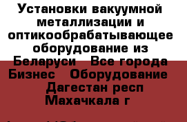 Установки вакуумной металлизации и оптикообрабатывающее оборудование из Беларуси - Все города Бизнес » Оборудование   . Дагестан респ.,Махачкала г.